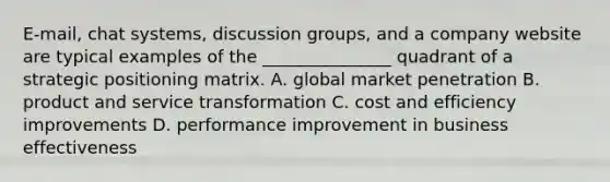 E-mail, chat systems, discussion groups, and a company website are typical examples of the _______________ quadrant of a strategic positioning matrix. A. global market penetration B. product and service transformation C. cost and efficiency improvements D. performance improvement in business effectiveness