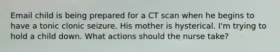 Email child is being prepared for a CT scan when he begins to have a tonic clonic seizure. His mother is hysterical. I'm trying to hold a child down. What actions should the nurse take?