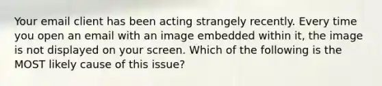 Your email client has been acting strangely recently. Every time you open an email with an image embedded within it, the image is not displayed on your screen. Which of the following is the MOST likely cause of this issue?