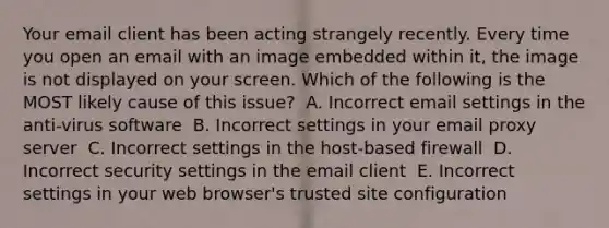 Your email client has been acting strangely recently. Every time you open an email with an image embedded within it, the image is not displayed on your screen. Which of the following is the MOST likely cause of this issue? ​ A. Incorrect email settings in the anti-virus software ​ B. Incorrect settings in your email proxy server ​ C. Incorrect settings in the host-based firewall ​ D. Incorrect security settings in the email client ​ E. Incorrect settings in your web browser's trusted site configuration