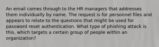 An email comes through to the HR managers that addresses them individually by name. The request is for personnel files and appears to relate to the questions that might be used for password reset authentication. What type of phishing attack is this, which targets a certain group of people within an organization?