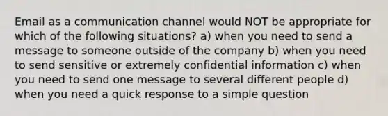 Email as a communication channel would NOT be appropriate for which of the following situations? a) when you need to send a message to someone outside of the company b) when you need to send sensitive or extremely confidential information c) when you need to send one message to several different people d) when you need a quick response to a simple question