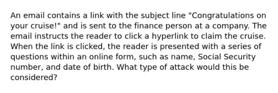 An email contains a link with the subject line "Congratulations on your cruise!" and is sent to the finance person at a company. The email instructs the reader to click a hyperlink to claim the cruise. When the link is clicked, the reader is presented with a series of questions within an online form, such as name, Social Security number, and date of birth. What type of attack would this be considered?