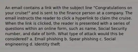 An email contains a link with the subject line "Congratulations on your cruise!" and is sent to the finance person at a company. The email instructs the reader to click a hyperlink to claim the cruise. When the link is clicked, the reader is presented with a series of questions within an online form, such as name, Social Security number, and date of birth. What type of attack would this be considered? a. Email phishing b. Spear phishing c. Social engineering d. Identity theft