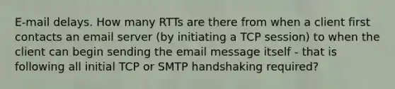 E-mail delays. How many RTTs are there from when a client first contacts an email server (by initiating a TCP session) to when the client can begin sending the email message itself - that is following all initial TCP or SMTP handshaking required?