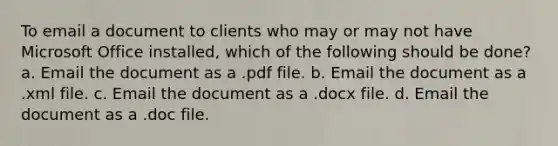 To email a document to clients who may or may not have Microsoft Office installed, which of the following should be done? a. Email the document as a .pdf file. b. Email the document as a .xml file. c. Email the document as a .docx file. d. Email the document as a .doc file.