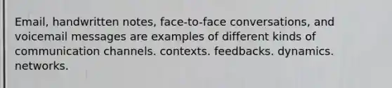 Email, handwritten notes, face-to-face conversations, and voicemail messages are examples of different kinds of communication channels. contexts. feedbacks. dynamics. networks.