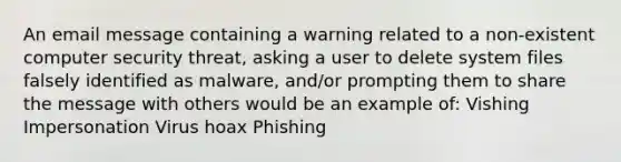 An email message containing a warning related to a non-existent computer security threat, asking a user to delete system files falsely identified as malware, and/or prompting them to share the message with others would be an example of: Vishing Impersonation Virus hoax Phishing