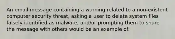 An email message containing a warning related to a non-existent computer security threat, asking a user to delete system files falsely identified as malware, and/or prompting them to share the message with others would be an example of: