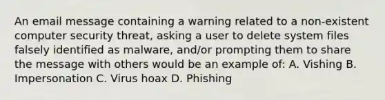 An email message containing a warning related to a non-existent computer security threat, asking a user to delete system files falsely identified as malware, and/or prompting them to share the message with others would be an example of: A. Vishing B. Impersonation C. Virus hoax D. Phishing