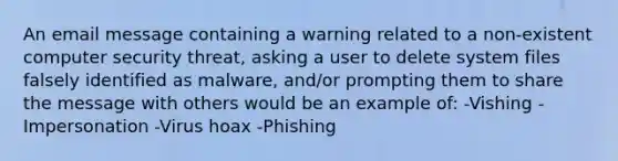 An email message containing a warning related to a non-existent computer security threat, asking a user to delete system files falsely identified as malware, and/or prompting them to share the message with others would be an example of: -Vishing -Impersonation -Virus hoax -Phishing