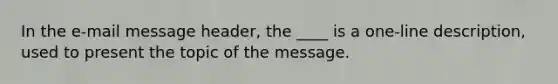 In the e-mail message header, the ____ is a one-line description, used to present the topic of the message.