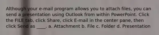 Although your e-mail program allows you to attach files, you can send a presentation using Outlook from within PowerPoint. Click the FILE tab, click Share, click E-mail in the center pane, then click Send as ____. a. Attachment b. File c. Folder d. Presentation