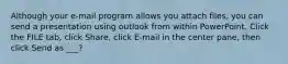 Although your e-mail program allows you attach files, you can send a presentation using outlook from within PowerPoint. Click the FILE tab, click Share, click E-mail in the center pane, then click Send as ___?