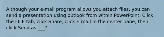 Although your e-mail program allows you attach files, you can send a presentation using outlook from within PowerPoint. Click the FILE tab, click Share, click E-mail in the center pane, then click Send as ___?