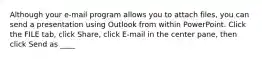 Although your e-mail program allows you to attach files, you can send a presentation using Outlook from within PowerPoint. Click the FILE tab, click Share, click E-mail in the center pane, then click Send as ____