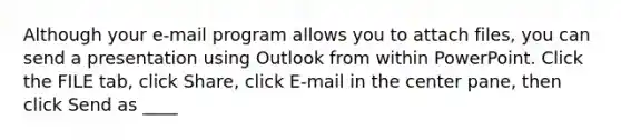 Although your e-mail program allows you to attach files, you can send a presentation using Outlook from within PowerPoint. Click the FILE tab, click Share, click E-mail in the center pane, then click Send as ____