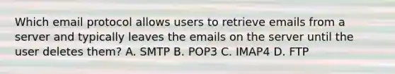 Which email protocol allows users to retrieve emails from a server and typically leaves the emails on the server until the user deletes them? A. SMTP B. POP3 C. IMAP4 D. FTP