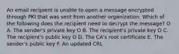 An email recipient is unable to open a message encrypted through PKI that was sent from another organization. Which of the following does the recipient need to decrypt the message? O A. The sender's private key O В. The recipient's private key O C. The recipient's public key O D. The CA's root certificate E. The sender's public key F. An updated CRL