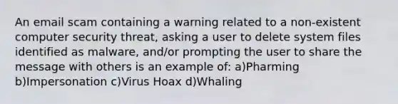 An email scam containing a warning related to a non-existent computer security threat, asking a user to delete system files identified as malware, and/or prompting the user to share the message with others is an example of: a)Pharming b)Impersonation c)Virus Hoax d)Whaling