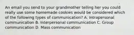 An email you send to your grandmother telling her you could really use some homemade cookies would be considered which of the following types of communication? A. Intrapersonal communication B. Interpersonal communication C. Group communication D. Mass communication