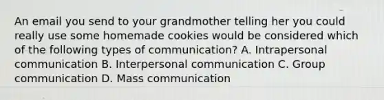 An email you send to your grandmother telling her you could really use some homemade cookies would be considered which of the following types of communication? A. Intrapersonal communication B. Interpersonal communication C. Group communication D. Mass communication