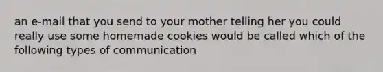 an e-mail that you send to your mother telling her you could really use some homemade cookies would be called which of the following types of communication