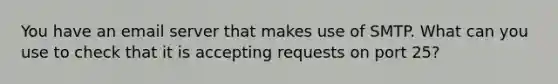 You have an email server that makes use of SMTP. What can you use to check that it is accepting requests on port 25?