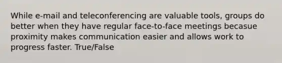 While e-mail and teleconferencing are valuable tools, groups do better when they have regular face-to-face meetings becasue proximity makes communication easier and allows work to progress faster. True/False