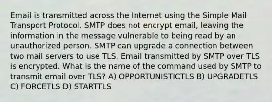 Email is transmitted across the Internet using the Simple Mail Transport Protocol. SMTP does not encrypt email, leaving the information in the message vulnerable to being read by an unauthorized person. SMTP can upgrade a connection between two mail servers to use TLS. Email transmitted by SMTP over TLS is encrypted. What is the name of the command used by SMTP to transmit email over TLS? A) OPPORTUNISTICTLS B) UPGRADETLS C) FORCETLS D) STARTTLS