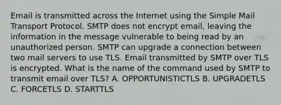 Email is transmitted across the Internet using the Simple Mail Transport Protocol. SMTP does not encrypt email, leaving the information in the message vulnerable to being read by an unauthorized person. SMTP can upgrade a connection between two mail servers to use TLS. Email transmitted by SMTP over TLS is encrypted. What is the name of the command used by SMTP to transmit email over TLS? A. OPPORTUNISTICTLS B. UPGRADETLS C. FORCETLS D. STARTTLS