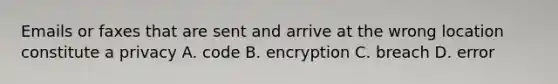 Emails or faxes that are sent and arrive at the wrong location constitute a privacy A. code B. encryption C. breach D. error