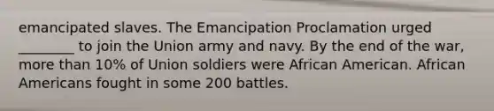 emancipated slaves. The Emancipation Proclamation urged ________ to join the Union army and navy. By the end of the war, more than 10% of Union soldiers were African American. African Americans fought in some 200 battles.