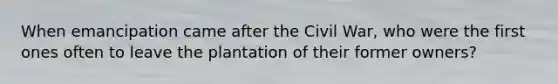 When emancipation came after the Civil War, who were the first ones often to leave the plantation of their former owners?