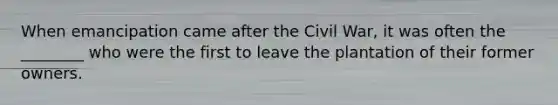 When emancipation came after the Civil War, it was often the ________ who were the first to leave the plantation of their former owners.