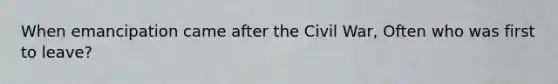 When emancipation came after the Civil War, Often who was first to leave?