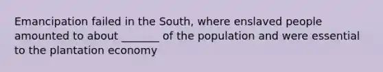 Emancipation failed in the South, where enslaved people amounted to about _______ of the population and were essential to the plantation economy