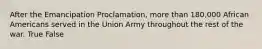 After the Emancipation Proclamation, more than 180,000 African Americans served in the Union Army throughout the rest of the war. True False