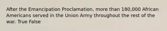 After the Emancipation Proclamation, more than 180,000 African Americans served in the Union Army throughout the rest of the war. True False