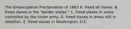 The Emancipation Proclamation of 1863 A. freed all slaves. B. freed slaves in the "border states." C. freed slaves in areas controlled by the Union army. D. freed slaves in areas still in rebellion. E. freed slaves in Washington, D.C.