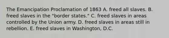 The Emancipation Proclamation of 1863 A. freed all slaves. B. freed slaves in the "border states." C. freed slaves in areas controlled by the Union army. D. freed slaves in areas still in rebellion. E. freed slaves in Washington, D.C.