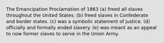 The Emancipation Proclamation of 1863 (a) freed all slaves throughout the United States. (b) freed slaves in Confederate and border states. (c) was a symbolic statement of justice. (d) officially and formally ended slavery. (e) was meant as an appeal to now former slaves to serve in the Union Army.