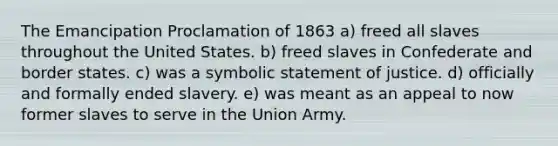 The Emancipation Proclamation of 1863 a) freed all slaves throughout the United States. b) freed slaves in Confederate and border states. c) was a symbolic statement of justice. d) officially and formally ended slavery. e) was meant as an appeal to now former slaves to serve in the Union Army.