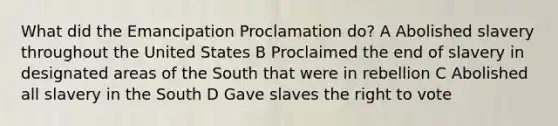 What did the Emancipation Proclamation do? A Abolished slavery throughout the United States B Proclaimed the end of slavery in designated areas of the South that were in rebellion C Abolished all slavery in the South D Gave slaves <a href='https://www.questionai.com/knowledge/kr9tEqZQot-the-right-to-vote' class='anchor-knowledge'>the right to vote</a>