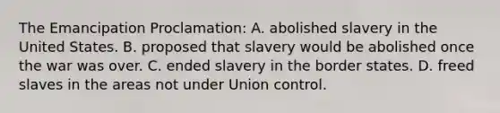 The Emancipation Proclamation: A. abolished slavery in the United States. B. proposed that slavery would be abolished once the war was over. C. ended slavery in the border states. D. freed slaves in the areas not under Union control.