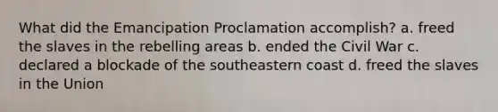 What did the Emancipation Proclamation accomplish? a. freed the slaves in the rebelling areas b. ended the Civil War c. declared a blockade of the southeastern coast d. freed the slaves in the Union