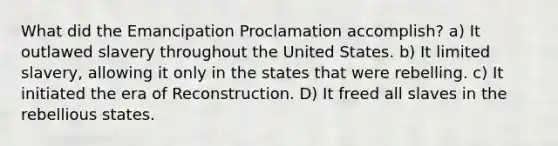 What did the Emancipation Proclamation accomplish? a) It outlawed slavery throughout the United States. b) It limited slavery, allowing it only in the states that were rebelling. c) It initiated the era of Reconstruction. D) It freed all slaves in the rebellious states.