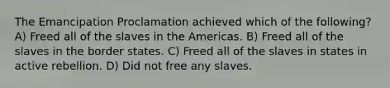 The Emancipation Proclamation achieved which of the following? A) Freed all of the slaves in the Americas. B) Freed all of the slaves in the border states. C) Freed all of the slaves in states in active rebellion. D) Did not free any slaves.