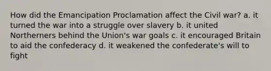 How did the Emancipation Proclamation affect the Civil war? a. it turned the war into a struggle over slavery b. it united Northerners behind the Union's war goals c. it encouraged Britain to aid the confederacy d. it weakened the confederate's will to fight