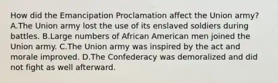 How did the Emancipation Proclamation affect the Union army? A.The Union army lost the use of its enslaved soldiers during battles. B.Large numbers of African American men joined the Union army. C.The Union army was inspired by the act and morale improved. D.The Confederacy was demoralized and did not fight as well afterward.